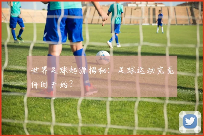 世界足球起源揭秘：足球运动究竟何时开始？