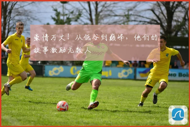 豪情万丈！从低谷到巅峰，他们的故事激励无数人
